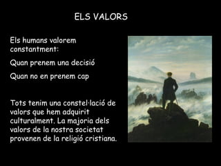 ELS VALORS
Els humans valorem
constantment:
Quan prenem una decisió
Quan no en prenem cap
Tots tenim una constel·lació de
valors que hem adquirit
culturalment. La majoria dels
valors de la nostra societat
provenen de la religió cristiana.
 