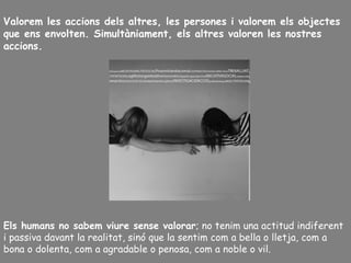 Valorem les accions dels altres, les persones i valorem els objectes
que ens envolten. Simultàniament, els altres valoren les nostres
accions.
Els humans no sabem viure sense valorar; no tenim una actitud indiferent
i passiva davant la realitat, sinó que la sentim com a bella o lletja, com a
bona o dolenta, com a agradable o penosa, com a noble o vil.
 
