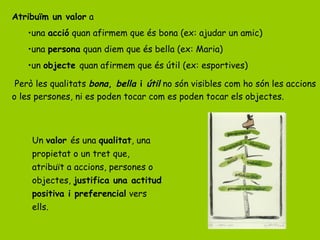 Atribuïm un valor a
•una acció quan afirmem que és bona (ex: ajudar un amic)
•una persona quan diem que és bella (ex: Maria)
•un objecte quan afirmem que és útil (ex: esportives)
Però les qualitats bona, bella i útil no són visibles com ho són les accions
o les persones, ni es poden tocar com es poden tocar els objectes.
Un valor és una qualitat, una
propietat o un tret que,
atribuït a accions, persones o
objectes, justifica una actitud
positiva i preferencial vers
ells.
 
