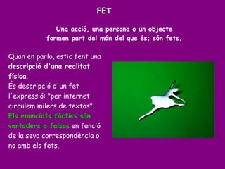 Una acció, una persona o un objecte
formen part del món del que és; són fets.
Quan en parlo, estic fent una
descripció d'una realitat
física.
És descripció d'un fet
l'expressió: "per internet
circulem milers de textos".
Els enunciats fàctics són
vertaders o falsos en funció
de la seva correspondència o
no amb els fets.
FET
 