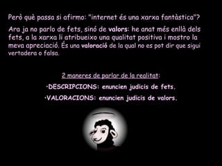 Però què passa si afirmo: "internet és una xarxa fantàstica"?
Ara ja no parlo de fets, sinó de valors: he anat més enllà dels
fets, a la xarxa li atribueixo una qualitat positiva i mostro la
meva apreciació. És una valoració de la qual no es pot dir que sigui
vertadera o falsa.
2 maneres de parlar de la realitat:
•DESCRIPCIONS: enuncien judicis de fets.
•VALORACIONS: enuncien judicis de valors.
 