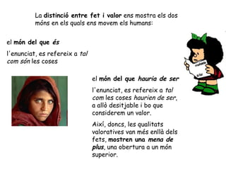 La distinció entre fet i valor ens mostra els dos
móns en els quals ens movem els humans:
el món del que és
l'enunciat, es refereix a tal
com són les coses
el món del que hauria de ser
l'enunciat, es refereix a tal
com les coses haurien de ser,
a allò desitjable i bo que
considerem un valor.
Així, doncs, les qualitats
valoratives van més enllà dels
fets, mostren una mena de
plus, una obertura a un món
superior.
 