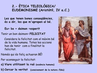 Les que tenen bones conseqüències,
és a dir, les que m'apropen al bé.
Eu= bo + daimon =esperit
Tenir un bon daimon= FELICITAT
Considera la felicitat com el màxim bé
de la vida humana. Totes les accions
han de tenir com a finalitat la
felicitat.
Només qui és feliç actuaran BÉ!
Per aconseguir la felicitat:
a) Viure utilitzant la raó (essència humana)
b) Cercar la veritat
2.- ÈTICA TELEOLÒGICA/
EUDEMONISME (Aristòtil, IV a.C.)
(coneixement de la natura /Déu)
 