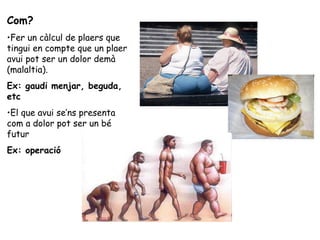 Com?
•Fer un càlcul de plaers que
tingui en compte que un plaer
avui pot ser un dolor demà
(malaltia).
Ex: gaudi menjar, beguda,
etc
•El que avui se’ns presenta
com a dolor pot ser un bé
futur
Ex: operació
 