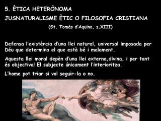 5. ÈTICA HETERÒNOMA
JUSNATURALISME ÈTIC O FILOSOFIA CRISTIANA
(St. Tomàs d’Aquino, s.XIII)
Defensa l’existència d’una llei natural, universal imposada per
Déu que determina el que està bé i malament.
Aquesta llei moral depèn d’una llei externa,divina, i per tant
és objectiva! El subjecte únicament l’interioritza.
L’home pot triar si vol seguir-la o no.
 