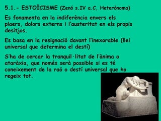5.1.- ESTOÏCISME (Zenó s.IV a.C, Heterònoma)
Es fonamenta en la indiferència envers els
plaers, dolors externs i l’austeritat en els propis
desitjos.
Es basa en la resignació davant l’inexorable (llei
universal que determina el destí)
S’ha de cercar la tranquil·litat de l’ànima o
ataràxia, que només serà possible si es té
coneixement de la raó o destí universal que ho
regeix tot.
 