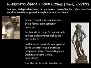 Primer filòsof a reivindicar una
ètica formal amb caràcter
universal.
Parteix de la raó pràctica: ús de la
raó per a determinar què és bo i
que no ho és.
La llei moral prové de la pròpia raó
(bona voluntat) que s’expressa
mitjançant imperatius categòrics
(mandats incondicionals,
necessaris)
Ex: s’ha de, hem de, hauríem de
6.-DEONTOLÒGICA / FORMALISME ( Kant, s.XVIII)
Les que, independentment de les seves conseqüències, són correctes
en elles mateixes perquè compleixen amb el deure.
 