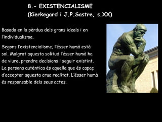 Basada en la pèrdua dels grans ideals i en
l’individualisme.
Segons l’existencialisme, l’ésser humà està
sol. Malgrat aquesta solitud l’ésser humà ha
de viure, prendre decisions i seguir existint.
La persona autèntica és aquella que és capaç
d’acceptar aquesta crua realitat. L’ésser humà
és responsable dels seus actes.
8.- EXISTENCIALISME
(Kierkegard i J.P.Sastre, s.XX)
 