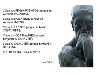 Cuida tus PENSAMIENTOS porque se
volverán PALABRAS.
Cuida tus PALABRAS porque se
volveran ACTOS.
Cuida tus ACTOS porque se harán
COSTUMBRE.
Cuida tus COSTUMBRES porque
forjarán tu CARÁCTER.
Cuida tu CARÁCTER porque formarà ti
DESTINO.
Y tu DESTINO serà tu VIDA….
Gandhi
 