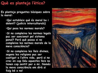 Què es planteja l’ètica?
Es planteja preguntes bàsiques sobre
la moral:
•Qui estableix què és moral bo i
dolent? (judicis interculturals)
•Qui posa les normes morals?
•Si no compleixo les normes legals
puc ser sancionat pel sistema
penal? Però què passa si no
compleixo les normes morals de la
meva consciència?
•Si no compleixo les lleis divines,
segons les religions puc ser
castigat a l’altre vida, però si no
crec en cap Déu aquestes lleis no
tenen cap sentit per a mi. Només
la meva consciència em dirà si
faig bé o no!
 