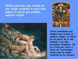 Moltes persones que creuen en
una religió orienten la seva vida
segons la moral que predica
aquesta religió.
Altres consideren que,
malgrat que creuen en
aquesta religió, la moral
ha de partir de la raó
humana i mai dels
preceptes religiosos. Ex:
un cristià pot estar a
favor de l’avortament
encara que la religió
cristiana no ho accepti!
 