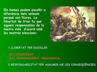 Els homes podem escollir a
diferència dels animals
perquè son lliures. La
llibertat de triar fa que
siguem responsables de la
nostra vida d’acord amb
les nostres eleccions:
1.LLIBERTAT PER ESCOLLIR:
•BÉ-CONVENIENT
•MAL-INCONVENIENT, PERJUDICIAL
2.RESPONSABILITAT PER ASSUMIR-NE LES CONSEQÜÈNCIES
 