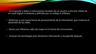 • Corresponde a datos e instrucciones enviadas de un usuario a otro por medio de
un canal digital o hardware y definido por un código o software.
• Referimos a una nueva forma de procesamiento de la información, que involucra el
desarrollo de las redes.
• tienen una influencia cada vez mayor en la forma de comunicarse.
• Incluyen las tecnologías para almacenar información y recuperarla después.
 