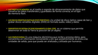 • LAS TARJETAS DE MEMORIA: es el medio o soporte de almacenamiento de datos que
conserva los datos transferidos y guardados de forma correcta, en el tipo
de memoria flash.
• LOS DISCOSVERSÁTILES DIGITALES (DVD) PORTÁTILES:s la unidad de disco óptico capaz de leer y
grabar discos versátiles digitales (DVD) en formato audio, video y datos.
• DISPOSITIVOSDE SISTEMA DE POSICIONAMIENTOGLOBAL (GPS): es un sistema que permite
determinar en toda la Tierra la posición de un objeto.
• LAS COMPUTADORAS: Es una máquina electrónica que recibe y procesa datos, para
convertirlos en información conveniente y útil, que posteriormente se envía a las
unidades de salida, para que pueda ser analizada y utilizada por humanos.
 