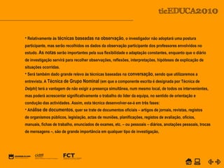 POWER POINT TEMPLATE
Company's new low-cost and easy-to-use Web-site
design tool will help entrepreneurs spiff up their online.C o m p a n y P r o f I l e
• Relativamente às técnicas baseadas na observação, o investigador não adoptará uma postura
participante, mas serão recolhidos os dados da observação participante dos professores envolvidos no
estudo. As notas serão importantes pela sua flexibilidade e adaptação constantes, enquanto que o diário
de investigação servirá para recolher observações, reflexões, interpretações, hipóteses de explicação de
situações ocorridas.
• Será também dado grande relevo às técnicas baseadas na conversação, sendo que utilizaremos a
entrevista. A Técnica de Grupo Nominal (em que a componente escrita é designada por Técnica de
Delphi) terá a vantagem de não exigir a presença simultânea, num mesmo local, de todos os intervenientes,
mas poderá acrescentar significativamente o trabalho do líder da equipa, no sentido de orientação e
condução das actividades. Assim, esta técnica desenvolver-se-á em três fases:
• Análise de documentos, quer se trate de documentos oficiais – artigos de jornais, revistas, registos
de organismos públicos, legislação, actas de reuniões, planificações, registos de avaliação, ofícios,
manuais, fichas de trabalho, enunciados de exames, etc. – ou pessoais – diários, anotações pessoais, trocas
de mensagens –, são de grande importância em qualquer tipo de investigação,
 