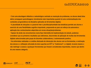 POWER POINT TEMPLATE
Company's new low-cost and easy-to-use Web-site
design tool will help entrepreneurs spiff up their online.C o m p a n y P r o f I l e
• Com uma abordagem didáctica e metodológica centrada na resolução de problemas, os alunos desta faixa
etária conseguem aprendizagens visivelmente mais importantes quando há uma contextualização dos
conteúdos programáticos da disciplina aplicados às ferramentas digitais;
• A pluralidade de situações e a possível inter e pluridisciplinaridade das temáticas permite aos alunos o
exercício de uma flexibilidade cognitiva importante, preparando-os para um reforço da autonomia e
aplicação dos conhecimentos adquiridos em novas situações/problemas;
• Apesar de ainda nos encontrarmos numa fase intermédia de implementação do estudo, podemos
considerar que os primeiros resultados que obtivemos, decorrentes da aplicação de muitas das ferramentas
digitais seleccionadas pelo grupo de docentes colaboradores, é extremamente positiva;
• As entrevistas realizadas e a análise efectuada da interacção dos alunos com as ferramentas, a motivação
dos alunos e a utilização articulada de dois suportes em EVT (o “tradicional” e o digital), levaram mesmo a
não restringir o acesso a quaisquer ferramentas que fossem consideradas importantes, mesmo que dentro
de uma mesma categoria.
 
