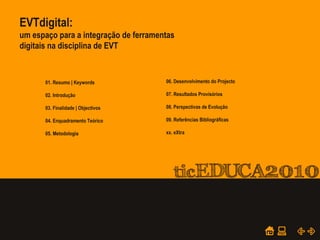 POWER POINT TEMPLATE
Company's new low-cost and easy-to-use Web-site
design tool will help entrepreneurs spiff up their online.
01. PTE – Plano Tecnológico da Educação
03. Quadros Interactivos e Videoprojectores
05. Moodle e WebPage do Agrupamento
07. Projectos
09. Formação e Certificação TIC
02. Rede LAN, Internet e Equipamentos
04. Salas TIC, Informática e Biblioteca
06. Requisição de Recursos
08. Computador “Magalhães”
10. Manuais, Normas e Regulamentos
01. Resumo | Keywords
02. Introdução
03. Finalidade | Objectivos
04. Enquadramento Teórico
05. Metodologia
06. Desenvolvimento do Projecto
07. Resultados Provisórios
08. Perspectivas de Evolução
09. Referências Bibliográficas
xx. eXtra
EVTdigital:
um espaço para a integração de ferramentas
digitais na disciplina de EVT
 