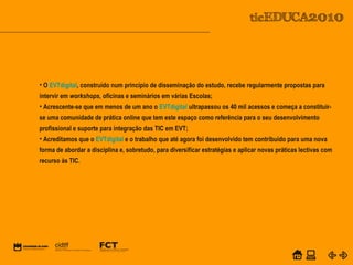 POWER POINT TEMPLATE
Company's new low-cost and easy-to-use Web-site
design tool will help entrepreneurs spiff up their online.C o m p a n y P r o f I l e
• O EVTdigital, construído num princípio de disseminação do estudo, recebe regularmente propostas para
intervir em workshops, oficinas e seminários em várias Escolas;
• Acrescente-se que em menos de um ano o EVTdigital ultrapassou os 40 mil acessos e começa a constituir-
se uma comunidade de prática online que tem este espaço como referência para o seu desenvolvimento
profissional e suporte para integração das TIC em EVT;
• Acreditamos que o EVTdigital e o trabalho que até agora foi desenvolvido tem contribuído para uma nova
forma de abordar a disciplina e, sobretudo, para diversificar estratégias e aplicar novas práticas lectivas com
recurso às TIC.
 