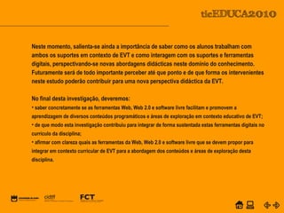 POWER POINT TEMPLATE
Company's new low-cost and easy-to-use Web-site
design tool will help entrepreneurs spiff up their online.C o m p a n y P r o f I l e
Neste momento, salienta-se ainda a importância de saber como os alunos trabalham com
ambos os suportes em contexto de EVT e como interagem com os suportes e ferramentas
digitais, perspectivando-se novas abordagens didácticas neste domínio do conhecimento.
Futuramente será de todo importante perceber até que ponto e de que forma os intervenientes
neste estudo poderão contribuir para uma nova perspectiva didáctica da EVT.
No final desta investigação, deveremos:
• saber concretamente se as ferramentas Web, Web 2.0 e software livre facilitam e promovem a
aprendizagem de diversos conteúdos programáticos e áreas de exploração em contexto educativo de EVT;
• de que modo esta investigação contribuiu para integrar de forma sustentada estas ferramentas digitais no
currículo da disciplina;
• afirmar com clareza quais as ferramentas da Web, Web 2.0 e software livre que se devem propor para
integrar em contexto curricular de EVT para a abordagem dos conteúdos e áreas de exploração desta
disciplina.
 