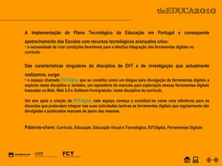 POWER POINT TEMPLATE
Company's new low-cost and easy-to-use Web-site
design tool will help entrepreneurs spiff up their online.C o m p a n y P r o f I l e
Equipa PTE
A Implementação do Plano Tecnológico da Educação em Portugal e consequente
apetrechamento das Escolas com recursos tecnológicos avançados criou:
• a necessidade de criar condições favoráveis para a efectiva integração das ferramentas digitais no
currículo.
Das características singulares da disciplina de EVT e da investigação que actualmente
realizamos, surge:
• o espaço chamado EVTdigital que se constitui como um blogue para divulgação de ferramentas digitais a
explorar nesta disciplina e, também, um repositório de manuais para exploração dessas ferramentas digitais
baseadas na Web, Web 2.0 e Software livre/gratuito; nesta disciplina do currículo.
Um ano após a criação do EVTdigital, este espaço começa a constituir-se como uma referência para os
docentes que pretendem integrar nas suas actividades lectivas as ferramentas digitais que regularmente são
divulgadas e publicados manuais de apoio das mesmas.
Palavras-chave: Currículo, Educação, Educação Visual e Tecnológica, EVTdigital, Ferramentas Digitais
 