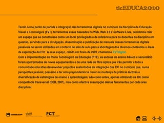 POWER POINT TEMPLATE
Company's new low-cost and easy-to-use Web-site
design tool will help entrepreneurs spiff up their online.C o m p a n y P r o f I l e
Equipa PTETendo como ponto de partida a integração das ferramentas digitais no currículo da disciplina de Educação
Visual e Tecnológica (EVT), ferramentas essas baseadas na Web, Web 2.0 e Software Livre, decidimos criar
um espaço que se constituísse como um local privilegiado e de referência para os docentes da disciplina em
questão, servindo para a divulgação, disseminação e publicação de manuais dessas ferramentas digitais
passíveis de serem utilizadas em contexto de sala de aula para a abordagem dos diversos conteúdos e áreas
de exploração da EVT. A esse espaço, criado em finais de 2009, chamámos EVTdigital.
Com a implementação do Plano Tecnológico da Educação (PTE), as escolas do ensino básico e secundário
foram apetrechadas de novos equipamentos e de uma rede de fibra óptica que irão permitir a toda a
comunidade educativa desenvolver projectos sustentados de integração das TIC no currículo que, numa
perspectiva pessoal, passarão a ter uma preponderância maior na mudança de práticas lectivas e
diversificação de estratégias de ensino e aprendizagem, não como antes, apenas utilizando as TIC como
competência transversal (DEB, 2001), mas como efectiva assumpção destas ferramentas por cada área
disciplinar.
 