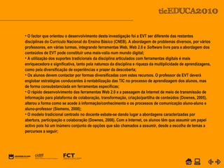 POWER POINT TEMPLATE
Company's new low-cost and easy-to-use Web-site
design tool will help entrepreneurs spiff up their online.C o m p a n y P r o f I l e
• O factor que orientou o desenvolvimento desta investigação foi a EVT ser diferente das restantes
disciplinas do Currículo Nacional do Ensino Básico (CNEB). A abordagem de problemas diversos, por vários
professores, em várias turmas, integrando ferramentas Web, Web 2.0 e Software livre para a abordagem dos
conteúdos de EVT pode constituir uma mais-valia num mundo digital;
• A utilização dos suportes tradicionais da disciplina articulados com ferramentas digitais é mais
enriquecedora e significativa, tanto pela natureza da disciplina e riqueza da multiplicidade de aprendizagens,
como pela diversificação de experiências e prazer da descoberta;
• Os alunos devem contactar por formas diversificadas com estes recursos. O professor de EVT deverá
englobar estratégias conducentes à rentabilização das TIC no processo de aprendizagem dos alunos, mas
de forma consubstanciada em ferramentas específicas;
• O rápido desenvolvimento das ferramentas Web 2.0 e a passagem da Internet de meio de transmissão de
informação para plataforma de colaboração, transformação, criação/partilha de conteúdos (Downes, 2005),
alterou a forma como se acede à informação/conhecimento e os processos de comunicação aluno-aluno e
aluno-professor (Siemens, 2008);
• O modelo tradicional centrado no docente esbate-se dando lugar a abordagens caracterizadas por
abertura, participação e colaboração (Downes, 2008). Com a Internet, os alunos têm que assumir um papel
activo pois há um inúmero conjunto de opções que são chamados a assumir, desde a escolha de temas a
percursos a seguir;
 