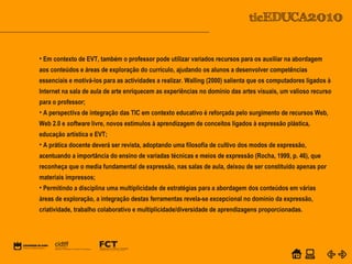 POWER POINT TEMPLATE
Company's new low-cost and easy-to-use Web-site
design tool will help entrepreneurs spiff up their online.C o m p a n y P r o f I l e
• Em contexto de EVT, também o professor pode utilizar variados recursos para os auxiliar na abordagem
aos conteúdos e áreas de exploração do currículo, ajudando os alunos a desenvolver competências
essenciais e motivá-los para as actividades a realizar. Walling (2000) salienta que os computadores ligados à
Internet na sala de aula de arte enriquecem as experiências no domínio das artes visuais, um valioso recurso
para o professor;
• A perspectiva de integração das TIC em contexto educativo é reforçada pelo surgimento de recursos Web,
Web 2.0 e software livre, novos estímulos à aprendizagem de conceitos ligados à expressão plástica,
educação artística e EVT;
• A prática docente deverá ser revista, adoptando uma filosofia de cultivo dos modos de expressão,
acentuando a importância do ensino de variadas técnicas e meios de expressão (Rocha, 1999, p. 46), que
reconheça que o media fundamental de expressão, nas salas de aula, deixou de ser constituído apenas por
materiais impressos;
• Permitindo a disciplina uma multiplicidade de estratégias para a abordagem dos conteúdos em várias
áreas de exploração, a integração destas ferramentas revela-se excepcional no domínio da expressão,
criatividade, trabalho colaborativo e multiplicidade/diversidade de aprendizagens proporcionadas.
 