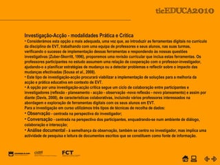 POWER POINT TEMPLATE
Company's new low-cost and easy-to-use Web-site
design tool will help entrepreneurs spiff up their online.C o m p a n y P r o f I l e
Investigação-Acção - modalidades Prática e Crítica
• Considerámos esta opção a mais adequada, uma vez que, ao introduzir as ferramentas digitais no currículo
da disciplina de EVT, trabalhando com uma equipa de professores e seus alunos, nas suas turmas,
verificando o sucesso de implementação dessas ferramentas e respondendo às nossas questões
investigativas (Zuber-Skerritt, 1996), proporemos uma revisão curricular que inclua estas ferramentas. Os
professores participantes no estudo assumem uma relação de cooperação com o professor-investigador,
ajudando-o a planificar estratégias de mudança ou a detectar problemas e reflectir sobre o impacto das
mudanças efectivadas (Sousa et al., 2008).
• Este tipo de investigação-acção procurará viabilizar a implementação de soluções para a melhoria da
acção e prática educativa em contexto de EVT.
• A opção por uma investigação-acção crítica segue um ciclo de colaboração entre participantes e
investigadores (reflexão - planeamento - acção - observação -nova reflexão - novo planeamento) e assim por
diante (Davis, 2008), de características colaborativas, incluindo vários professores interessados na
abordagem e exploração de ferramentas digitais com os seus alunos em EVT.
Para a investigação em curso utilizámos três tipos de técnicas de recolha de dados:
• Observação - centrada na perspectiva do investigador;
• Conversação - centrada na perspectiva dos participantes, enquadrando-se num ambiente de diálogo,
colaboração e interacção;
• Análise documental - à semelhança da observação, também se centra no investigador, mas implica uma
actividade de pesquisa e leitura de documentos escritos que se constituem como fonte de informação.
 