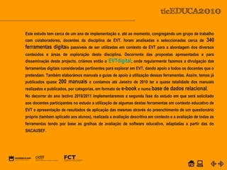 POWER POINT TEMPLATE
Company's new low-cost and easy-to-use Web-site
design tool will help entrepreneurs spiff up their online.C o m p a n y P r o f I l e
Este estudo tem cerca de um ano de implementação e, até ao momento, congregando um grupo de trabalho
com colaboradores, docentes da disciplina de EVT, foram analisadas e seleccionadas cerca de 340
ferramentas digitais passíveis de ser utilizadas em contexto de EVT para a abordagem dos diversos
conteúdos e áreas de exploração desta disciplina. Decorrente das propostas apresentadas e para
disseminação deste projecto, criámos então o EVTdigital, onde regularmente fazemos a divulgação das
ferramentas digitais consideradas pertinentes para explorar em EVT, dando apoio a todos os docentes que o
pretendam. Também elaborámos manuais e guias de apoio à utilização dessas ferramentas. Assim, temos já
publicados quase 200 manuais e contamos até Janeiro de 2010 ter a quase totalidade dos manuais
realizados e publicados, por categorias, em formato de e-book e numa base de dados relacional.
No decorrer do ano lectivo 2010/2011 implementaremos a segunda fase do estudo em que será solicitado
aos docentes participantes no estudo a utilização de algumas destas ferramentas em contexto educativo de
EVT e apresentação de resultados de aplicação das mesmas através do preenchimento de um questionário
próprio (também aplicado aos alunos), realizada a avaliação descritiva em contexto e a avaliação de todas as
ferramentas tendo por base as grelhas de avaliação de software educativo, adaptadas a partir das do
SACAUSEF.
 