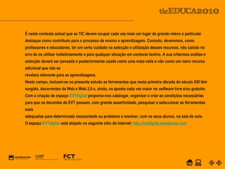 POWER POINT TEMPLATE
Company's new low-cost and easy-to-use Web-site
design tool will help entrepreneurs spiff up their online.C o m p a n y P r o f I l e
Equipa PTE
É neste contexto actual que as TIC devem ocupar cada vez mais um lugar de grande relevo e particular
destaque como contributo para o processo de ensino e aprendizagem. Contudo, deveremos, como
professores e educadores, ter um certo cuidado na selecção e utilização desses recursos, não caindo no
erro de os utilizar indistintamente e para qualquer situação em contexto lectivo. A sua criteriosa análise e
selecção deverá ser pensada e posteriormente usada como uma mais-valia e não como um mero recurso
adicional que não se
revelará relevante para as aprendizagens.
Neste campo, incluem-se no presente estudo as ferramentas que nesta primeira década do século XXI têm
surgido, decorrentes da Web e Web 2.0 e, ainda, na aposta cada vez maior no software livre e/ou gratuito.
Com a criação do espaço EVTdigital propomo-nos catalogar, organizar e criar as condições necessárias
para que os docentes de EVT possam, com grande assertividade, pesquisar e seleccionar as ferramentas
mais
adequadas para determinada necessidade ou problema a resolver, com os seus alunos, na sala de aula.
O espaço EVTdigital está alojado no seguinte sítio da internet: http://evtdigital.wordpress.com
 