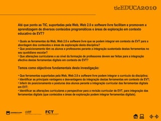 POWER POINT TEMPLATE
Company's new low-cost and easy-to-use Web-site
design tool will help entrepreneurs spiff up their online.C o m p a n y P r o f I l e
Até que ponto as TIC, suportadas pela Web, Web 2.0 e software livre facilitam e promovem a
aprendizagem de diversos conteúdos programáticos e áreas de exploração em contexto
educativo de EVT?
• Quais as ferramentas da Web, Web 2.0 e software livre que se podem integrar em contexto de EVT para a
abordagem dos conteúdos e áreas de exploração desta disciplina?
• Que posicionamento têm os alunos e professores perante a integração sustentada destas ferramentas no
seu quotidiano escolar?
• Que alterações curriculares e ao nível da formação de professores devem ser feitas para a integração
efectiva destas ferramentas digitais em contexto de EVT?
Temos como objectivos fundamentais desta investigação:
• Que ferramentas suportadas pela Web, Web 2.0 e software livre podem integrar o currículo da disciplina;
• Identificar as principais vantagens e desvantagens da integração destas ferramentas em contexto de EVT;
• Inferir do posicionamento e posturas dos alunos perante a integração curricular das ferramentas digitais
em EVT;
• Identificar as alterações curriculares a perspectivar para a revisão curricular de EVT, para integração das
ferramentas digitais (que conteúdos e áreas de exploração podem integrar ferramentas digitais).
 
