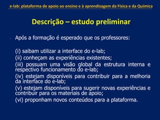  Após a formação é esperado que os professores:
(i) saibam utilizar a interface do e-lab;
(ii) conheçam as experiências existentes;
(iii) possuam uma visão global da estrutura interna e
respectivo funcionamento do e-lab;
(iv) estejam disponíveis para contribuir para a melhoria
da interface do e-lab;
(v) estejam disponíveis para sugerir novas experiências e
contribuir para os materiais de apoio;
(vi) proponham novos conteúdos para a plataforma.
e-lab: plataforma de apoio ao ensino e à aprendizagem da Física e da Química
Descrição – estudo preliminar
 