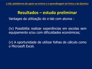  Vantages da utilização do e-lab com alunos :
(iv) Possibilita realizar experiências em escolas sem
equipamento e/ou com dificuldades económicas;
(v) A oportunidade de utilizar folhas de cálculo como
o Microsoft Excel.
e-lab: plataforma de apoio ao ensino e à aprendizagem da Física e da Química
Resultados – estudo preliminar
 