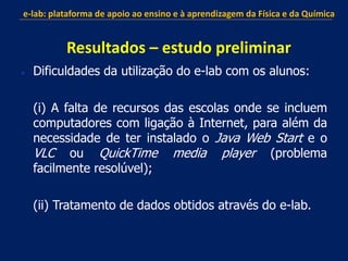  Dificuldades da utilização do e-lab com os alunos:
(i) A falta de recursos das escolas onde se incluem
computadores com ligação à Internet, para além da
necessidade de ter instalado o Java Web Start e o
VLC ou QuickTime media player (problema
facilmente resolúvel);
(ii) Tratamento de dados obtidos através do e-lab.
e-lab: plataforma de apoio ao ensino e à aprendizagem da Física e da Química
Resultados – estudo preliminar
 