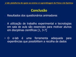  Resultados dos questionários animadores
 A utilização de trabalho experimental e tecnologias
em sala de aula são essenciais para motivar alunos
em disciplinas científicas [1, 3-7]
• O e-lab é uma ferramenta adequada para
experiências que possibilitem a recolha de dados
e-lab: plataforma de apoio ao ensino e à aprendizagem da Física e da Química
Conclusão
 