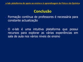  Formação contínua de professores é necessária para
constante actualização
 O e-lab é uma intuitiva plataforma que possui
recursos para explorar as várias experiências em
sala de aula nos vários níveis de ensino
e-lab: plataforma de apoio ao ensino e à aprendizagem da Física e da Química
Conclusão
 