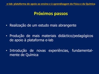 • Realização de um estudo mais abrangente
• Produção de mais materiais didáctico/pedagógicos
de apoio à plataforma e-lab
• Introdução de novas experiências, fundamental-
mente de Química
e-lab: plataforma de apoio ao ensino e à aprendizagem da Física e da Química
Próximos passos
 