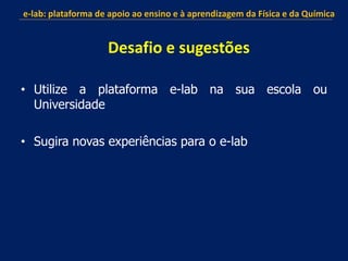 • Utilize a plataforma e-lab na sua escola ou
Universidade
• Sugira novas experiências para o e-lab
e-lab: plataforma de apoio ao ensino e à aprendizagem da Física e da Química
Desafio e sugestões
 