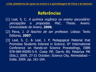 [1] Leal, S. C. A química orgânica no ensino secundário:
percepções e propostas. MsC. Thesis. Aveiro:
Universidade de Aveiro, 2006.
[2] Paiva, J. O fascínio de ser professor. Lisboa: Texto
Editores, 2007.
[3] Leal, S. C. & Leal, J. P. Pedagogical Material that
Promotes Students Interest in Science. 6th International
Conference on Hands-on Science Proceedings, ISBN
978-989-95095-5-9. Costa MF, Darrío BV, Patairiya MK
(Eds.); 2009, 27-31 October; Science City, Ahmedabad –
India. 2009. pp. 161-164.
e-lab: plataforma de apoio ao ensino e à aprendizagem da Física e da Química
Referências
 