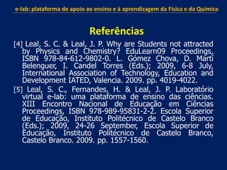 [4] Leal, S. C. & Leal, J. P. Why are Students not attracted
by Physics and Chemistry? EduLearn09 Proceedings,
ISBN 978-84-612-9802-0. L. Gómez Chova, D. Martí
Belenguer, I. Candel Torres (Eds.); 2009, 6-8 July,
International Association of Technology, Education and
Development IATED, Valencia. 2009. pp. 4019-4022.
[5] Leal, S. C., Fernandes, H. & Leal, J. P. Laboratório
virtual e-lab: uma plataforma de ensino das ciências.
XIII Encontro Nacional de Educação em Ciências
Proceedings, ISBN 978-989-95831-2-2. Escola Superior
de Educação, Instituto Politécnico de Castelo Branco
(Eds.); 2009, 24-26 September, Escola Superior de
Educação, Instituto Politécnico de Castelo Branco,
Castelo Branco. 2009. pp. 1557-1560.
e-lab: plataforma de apoio ao ensino e à aprendizagem da Física e da Química
Referências
 