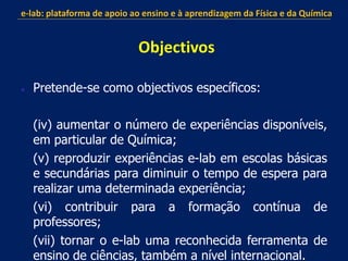  Pretende-se como objectivos específicos:
(iv) aumentar o número de experiências disponíveis,
em particular de Química;
(v) reproduzir experiências e-lab em escolas básicas
e secundárias para diminuir o tempo de espera para
realizar uma determinada experiência;
(vi) contribuir para a formação contínua de
professores;
(vii) tornar o e-lab uma reconhecida ferramenta de
ensino de ciências, também a nível internacional.
e-lab: plataforma de apoio ao ensino e à aprendizagem da Física e da Química
Objectivos
 