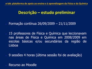  Formação contínua 26/09/2009 – 21/11/2009
 15 professores de Física e Química que leccionavam
nas áreas de Física e Química em 2008/2009 em
escolas básicas e/ou secundárias da região de
Lisboa
 9 sessões 4 horas (última sessão foi de avaliação)
 Recurso ao Moodle
e-lab: plataforma de apoio ao ensino e à aprendizagem da Física e da Química
Descrição – estudo preliminar
 
