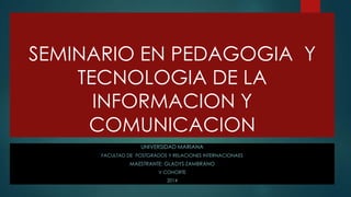 SEMINARIO EN PEDAGOGIA Y
TECNOLOGIA DE LA
INFORMACION Y
COMUNICACION
UNIVERSIDAD MARIANA
FACULTAD DE POSTGRADOS Y RELACIONES INTERNACIONAES

MAESTRANTE: GLADYS ZAMBRANO
V COHORTE
2014

 