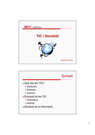 TIC i Societat




                            Meritxell Cortada




                             Sumari
Què són les TIC?
  Hardware
  Software
  Internet
Evolució de les TIC
  Ordinadors
  Internet
Societat de la Informació




                                                1
 