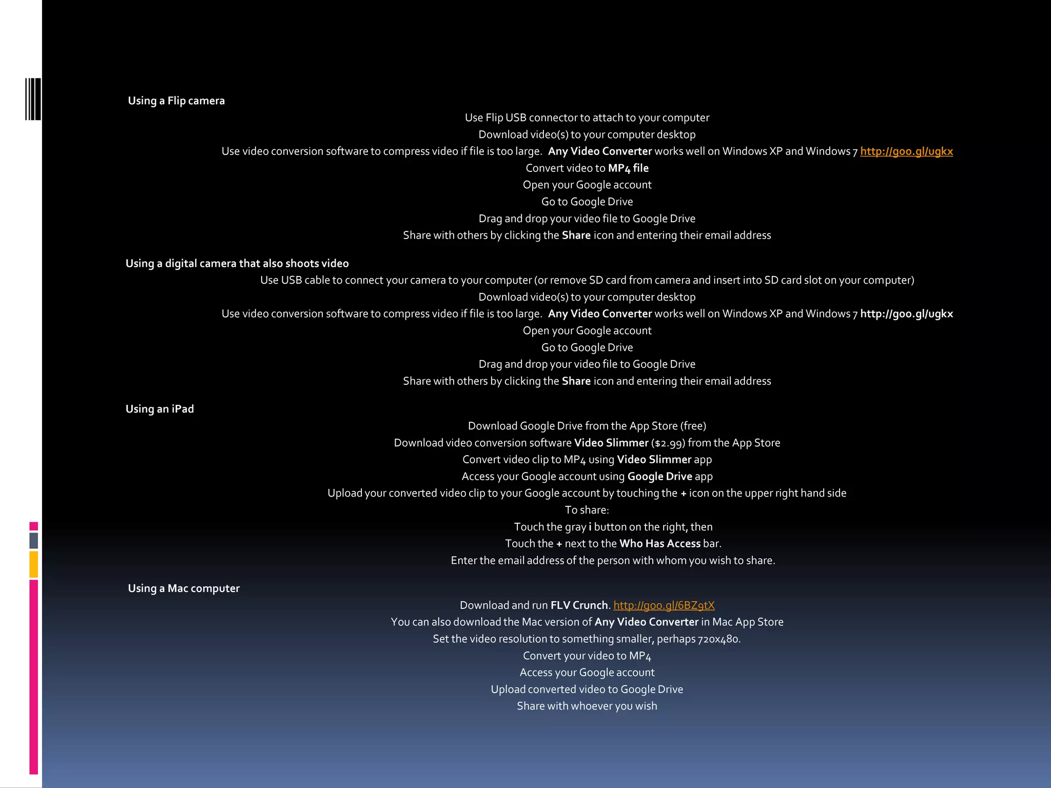 Using a Flip camera
Use Flip USB connector to attach to your computer
Download video(s) to your computer desktop
Use video conversion software to compress video if file is too large. Any Video Converter works well on Windows XP and Windows 7 http://goo.gl/ugkx
Convert video to MP4 file
Open your Google account
Go to Google Drive
Drag and drop your video file to Google Drive
Share with others by clicking the Share icon and entering their email address
Using a digital camera that also shoots video
Use USB cable to connect your camera to your computer (or remove SD card from camera and insert into SD card slot on your computer)
Download video(s) to your computer desktop
Use video conversion software to compress video if file is too large. Any Video Converter works well on Windows XP and Windows 7 http://goo.gl/ugkx
Open your Google account
Go to Google Drive
Drag and drop your video file to Google Drive
Share with others by clicking the Share icon and entering their email address
Using an iPad
Download Google Drive from the App Store (free)
Download video conversion software Video Slimmer ($2.99) from the App Store
Convert video clip to MP4 using Video Slimmer app
Access your Google account using Google Drive app
Upload your converted video clip to your Google account by touching the + icon on the upper right hand side
To share:
Touch the gray i button on the right, then
Touch the + next to the Who Has Access bar.
Enter the email address of the person with whom you wish to share.
Using a Mac computer
Download and run FLV Crunch. http://goo.gl/6BZ9tX
You can also download the Mac version of Any Video Converter in Mac App Store
Set the video resolution to something smaller, perhaps 720x480.
Convert your video to MP4
Access your Google account
Upload converted video to Google Drive
Share with whoever you wish
 
