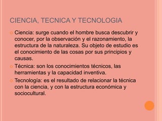 CIENCIA, TECNICA Y TECNOLOGIA
 Ciencia: surge cuando el hombre busca descubrir y
conocer, por la observación y el razonamiento, la
estructura de la naturaleza. Su objeto de estudio es
el conocimiento de las cosas por sus principios y
causas.
 Técnica: son los conocimientos técnicos, las
herramientas y la capacidad inventiva.
 Tecnología: es el resultado de relacionar la técnica
con la ciencia, y con la estructura económica y
sociocultural.
 