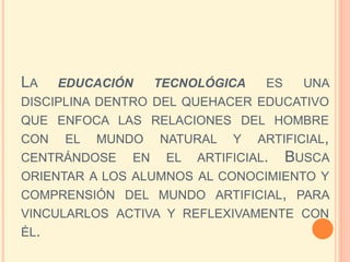 LA EDUCACIÓN TECNOLÓGICA ES UNA
DISCIPLINA DENTRO DEL QUEHACER EDUCATIVO
QUE ENFOCA LAS RELACIONES DEL HOMBRE
CON EL MUNDO NATURAL Y ARTIFICIAL,
CENTRÁNDOSE EN EL ARTIFICIAL. BUSCA
ORIENTAR A LOS ALUMNOS AL CONOCIMIENTO Y
COMPRENSIÓN DEL MUNDO ARTIFICIAL, PARA
VINCULARLOS ACTIVA Y REFLEXIVAMENTE CON
ÉL.
 