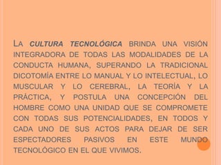 LA CULTURA TECNOLÓGICA BRINDA UNA VISIÓN
INTEGRADORA DE TODAS LAS MODALIDADES DE LA
CONDUCTA HUMANA, SUPERANDO LA TRADICIONAL
DICOTOMÍA ENTRE LO MANUAL Y LO INTELECTUAL, LO
MUSCULAR Y LO CEREBRAL, LA TEORÍA Y LA
PRÁCTICA, Y POSTULA UNA CONCEPCIÓN DEL
HOMBRE COMO UNA UNIDAD QUE SE COMPROMETE
CON TODAS SUS POTENCIALIDADES, EN TODOS Y
CADA UNO DE SUS ACTOS PARA DEJAR DE SER
ESPECTADORES PASIVOS EN ESTE MUNDO
TECNOLÓGICO EN EL QUE VIVIMOS.
 