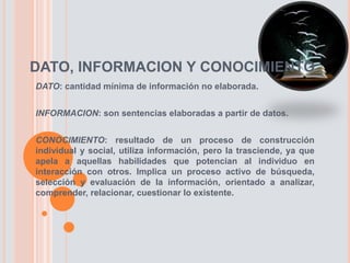 DATO, INFORMACION Y CONOCIMIENTO
DATO: cantidad mínima de información no elaborada.
INFORMACION: son sentencias elaboradas a partir de datos.
CONOCIMIENTO: resultado de un proceso de construcción
individual y social, utiliza información, pero la trasciende, ya que
apela a aquellas habilidades que potencian al individuo en
interacción con otros. Implica un proceso activo de búsqueda,
selección y evaluación de la información, orientado a analizar,
comprender, relacionar, cuestionar lo existente.
 