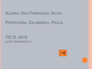 ALUMNA: DÍAZ FORMAGGIO, ROCÍO.
PROFESORA: ZALABARDO, PAOLA.
TIC’S- 2015
LICEO INFORMÁTICO.
 